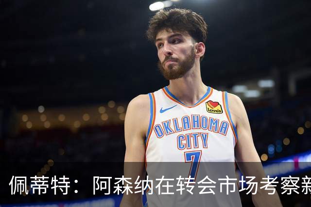佩蒂特：阿森纳在转会市场考察新前锋，哲凯赖什已不再受欢迎