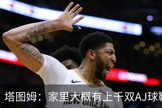塔图姆：家里大概有上千双AJ球鞋 每个月都收到新鞋根本放不下