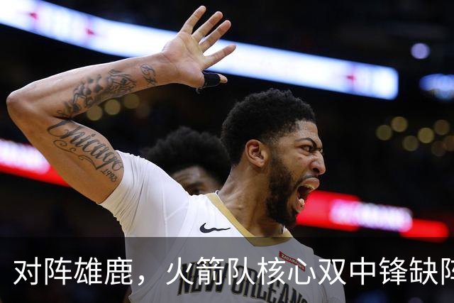 对阵雄鹿，火箭队核心双中锋缺阵！全新双塔上线？一攻一防，已获乌度卡钦点