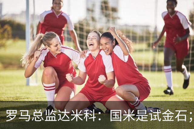 罗马总监达米科：国米是试金石；科内？国米没找我们聊过