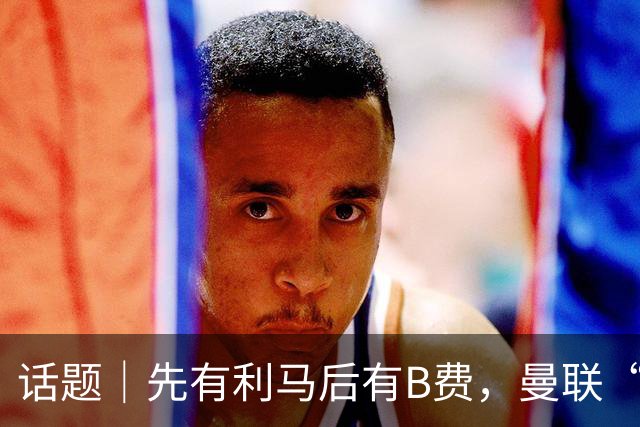 话题｜先有利马后有B费，曼联“内讧”为哪般？