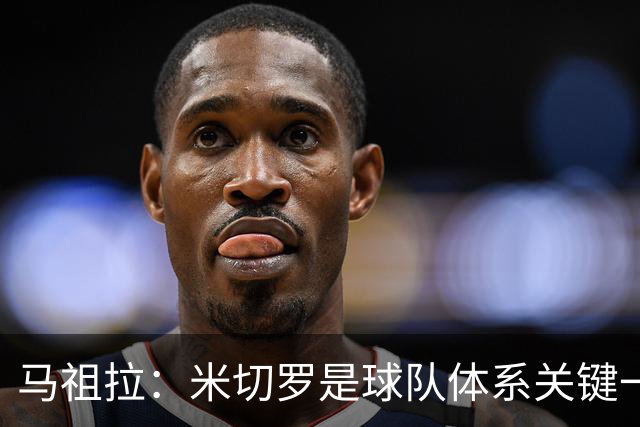 马祖拉：米切罗是球队体系关键一环 对他的标准会更高&期待也不同